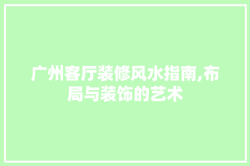 广州客厅装修风水指南,布局与装饰的艺术