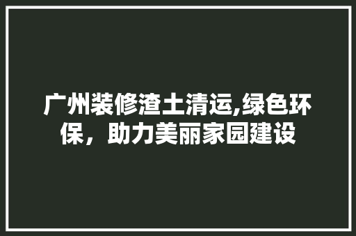 广州装修渣土清运,绿色环保，助力美丽家园建设