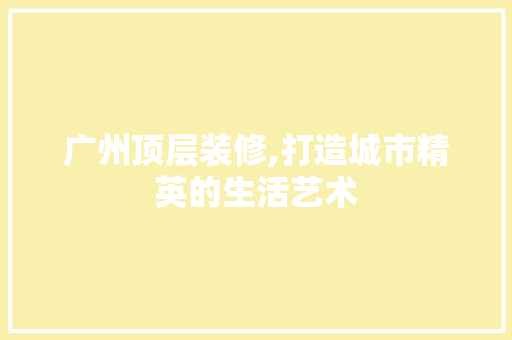 广州顶层装修,打造城市精英的生活艺术
