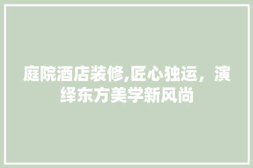 庭院酒店装修,匠心独运，演绎东方美学新风尚