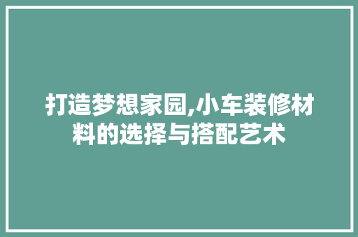 打造梦想家园,小车装修材料的选择与搭配艺术