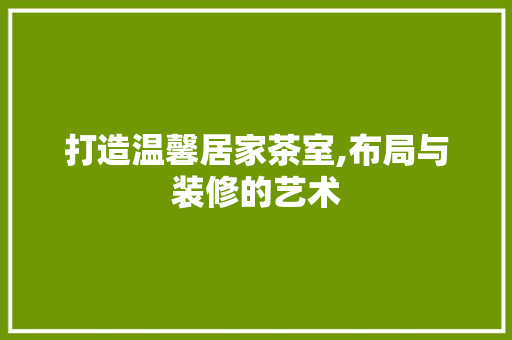 打造温馨居家茶室,布局与装修的艺术
