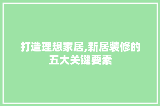打造理想家居,新居装修的五大关键要素