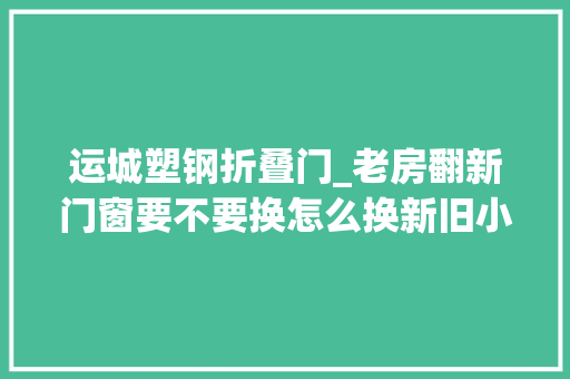 运城塑钢折叠门_老房翻新门窗要不要换怎么换新旧小区换窗筹划来了