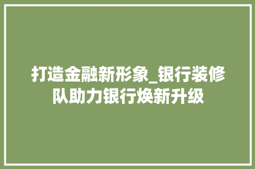打造金融新形象_银行装修队助力银行焕新升级
