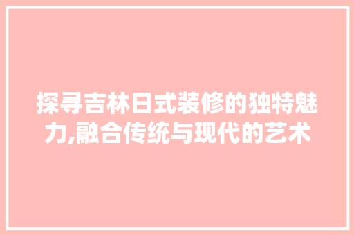 探寻吉林日式装修的独特魅力,融合传统与现代的艺术佳作