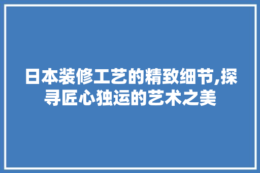 日本装修工艺的精致细节,探寻匠心独运的艺术之美