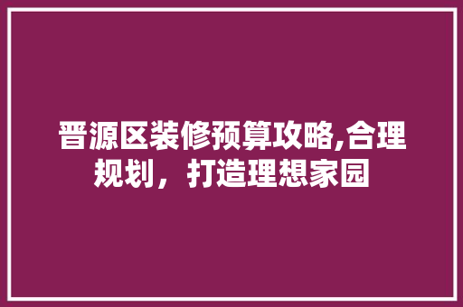 晋源区装修预算攻略,合理规划，打造理想家园