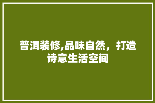 普洱装修,品味自然，打造诗意生活空间