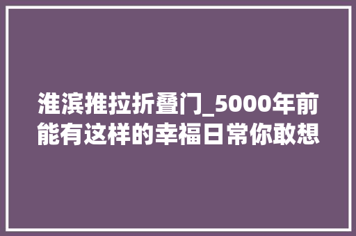 淮滨推拉折叠门_5000年前能有这样的幸福日常你敢想
