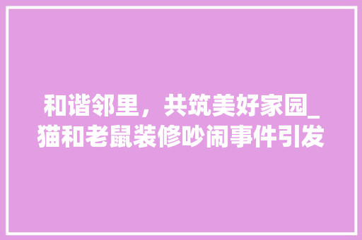 和谐邻里，共筑美好家园_猫和老鼠装修吵闹事件引发的思考