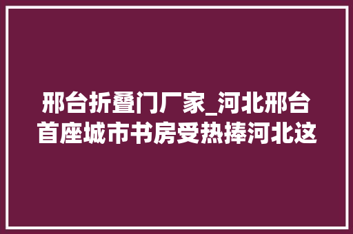 邢台折叠门厂家_河北邢台首座城市书房受热捧河北这些特色藏书楼你去过吗