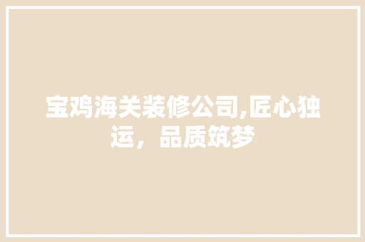 宝鸡海关装修公司,匠心独运，品质筑梦