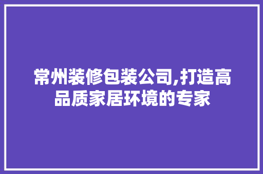 常州装修包装公司,打造高品质家居环境的专家