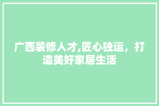 广西装修人才,匠心独运，打造美好家居生活