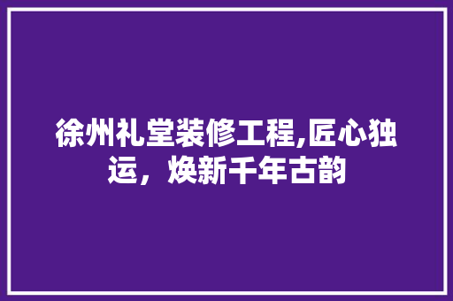 徐州礼堂装修工程,匠心独运，焕新千年古韵