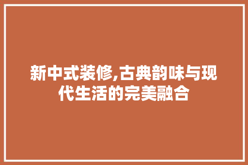 新中式装修,古典韵味与现代生活的完美融合