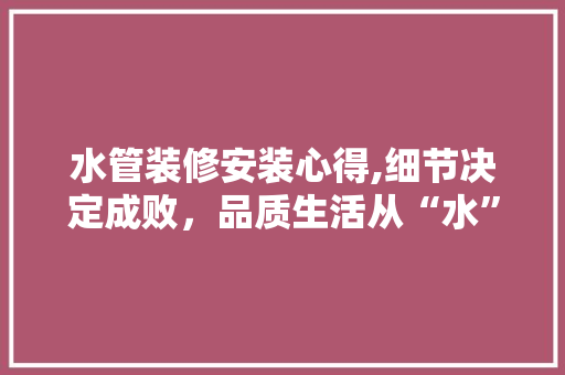 水管装修安装心得,细节决定成败，品质生活从“水”开始