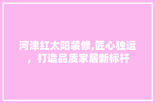 河津红太阳装修,匠心独运，打造品质家居新标杆