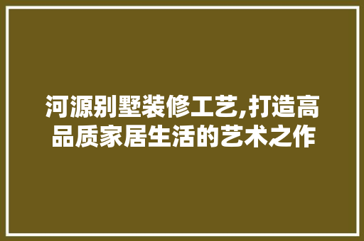 河源别墅装修工艺,打造高品质家居生活的艺术之作