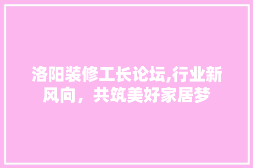 洛阳装修工长论坛,行业新风向，共筑美好家居梦