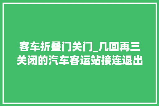 客车折叠门关门_几回再三关闭的汽车客运站接连退出历史舞台未来是否会彻底消失