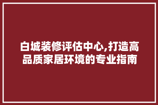 白城装修评估中心,打造高品质家居环境的专业指南