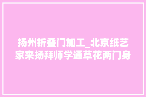 扬州折叠门加工_北京纸艺家来扬拜师学通草花两门身手融合让人脑洞大年夜开