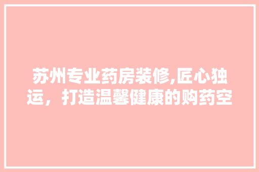 苏州专业药房装修,匠心独运，打造温馨健康的购药空间