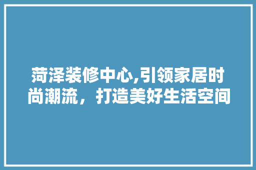 菏泽装修中心,引领家居时尚潮流，打造美好生活空间