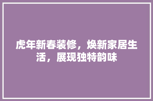 虎年新春装修，焕新家居生活，展现独特韵味