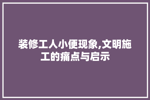 装修工人小便现象,文明施工的痛点与启示
