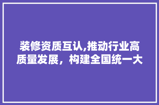 装修资质互认,推动行业高质量发展，构建全国统一大市场