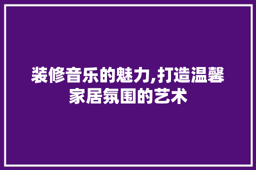 装修音乐的魅力,打造温馨家居氛围的艺术