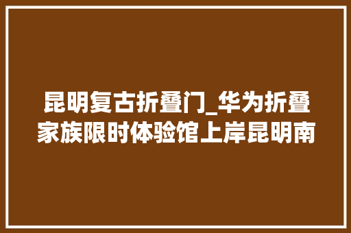 昆明复古折叠门_华为折叠家族限时体验馆上岸昆明南屏街科技盛宴邀您共赏