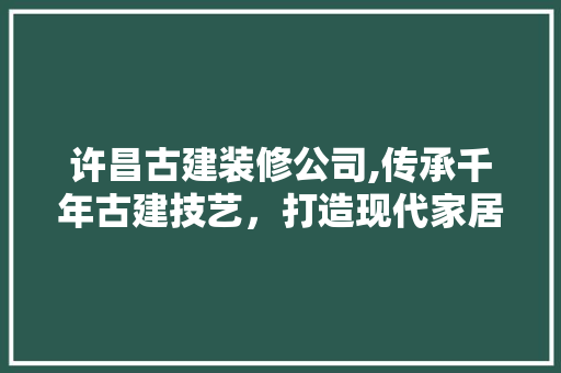 许昌古建装修公司,传承千年古建技艺，打造现代家居典范