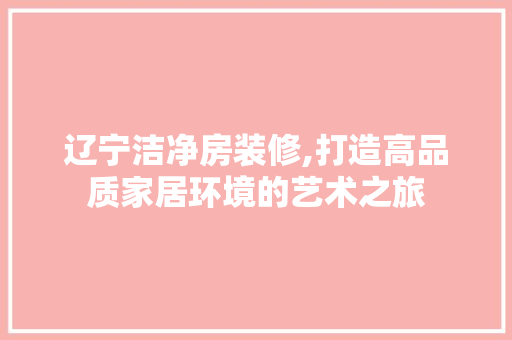 辽宁洁净房装修,打造高品质家居环境的艺术之旅