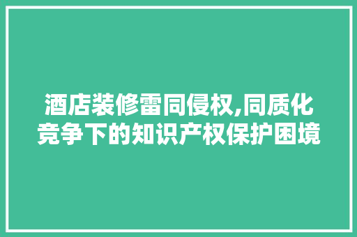 酒店装修雷同侵权,同质化竞争下的知识产权保护困境