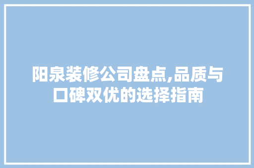 阳泉装修公司盘点,品质与口碑双优的选择指南