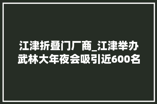 江津折叠门厂商_江津举办武林大年夜会吸引近600名武者论剑