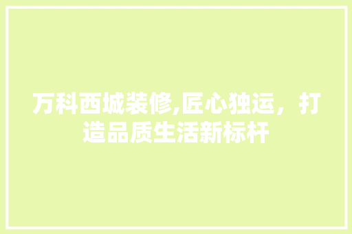 万科西城装修,匠心独运，打造品质生活新标杆