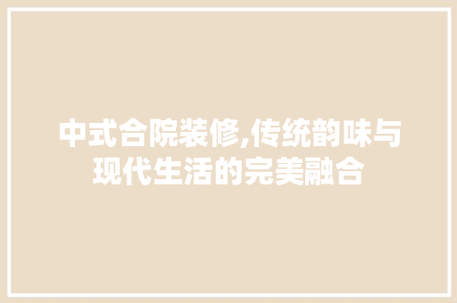 中式合院装修,传统韵味与现代生活的完美融合