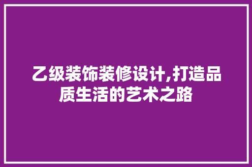 乙级装饰装修设计,打造品质生活的艺术之路