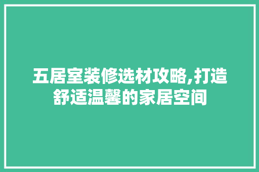 五居室装修选材攻略,打造舒适温馨的家居空间