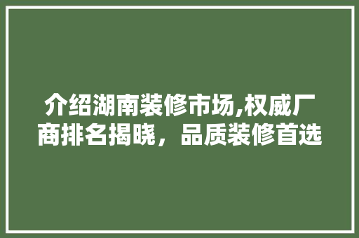 介绍湖南装修市场,权威厂商排名揭晓，品质装修首选！