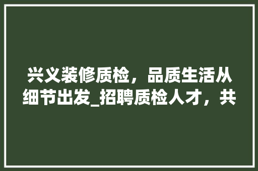 兴义装修质检，品质生活从细节出发_招聘质检人才，共创美好家居环境