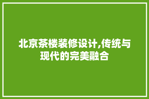 北京茶楼装修设计,传统与现代的完美融合