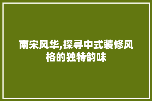 南宋风华,探寻中式装修风格的独特韵味