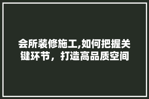 会所装修施工,如何把握关键环节，打造高品质空间