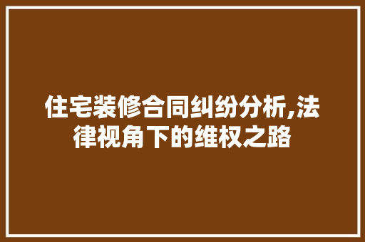 住宅装修合同纠纷分析,法律视角下的维权之路